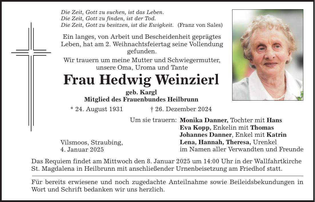 Die Zeit, Gott zu suchen, ist das Leben. Die Zeit, Gott zu finden, ist der Tod. Die Zeit, Gott zu besitzen, ist die Ewigkeit. Ein langes, von Arbeit und Bescheidenheit geprägtes Leben, hat am 2. Weihnachtsfeiertag seine Vollendung gefunden. Wir trauern um meine Mutter und Schwiegermutter, unsere Oma, Uroma und Tante Frau Hedwig Weinzierl geb. Kargl Mitglied des Frauenbundes Heilbrunn * 24. August 1931 _ 26. Dezember 2024 Vilsmoos, Straubing, 4. Januar 2025 Um sie trauern: Das Requiem findet am Mittwoch den 8. Januar 2025 um 14:00 Uhr in der Wallfahrtkirche St. Magdalena in Heilbrunn mit anschließender Urnenbeisetzung am Friedhof statt. Für bereits erwiesene und noch zugedachte Anteilnahme sowie Beileidsbekundungen in Wort und Schrift bedanken wir uns herzlich. (Franz von Sales) Monika Danner, Tochter mit Hans Eva Kopp, Enkelin mit Thomas Johannes Danner, Enkel mit Katrin Lena, Hannah, Theresa, Urenkel im Namen aller Verwandten und Freunde