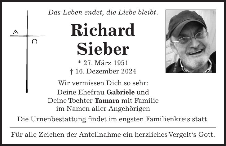 Das Leben endet, die Liebe bleibt. Richard Sieber * 27. März 1951 + 16. Dezember 2024 Wir vermissen Dich so sehr: Deine Ehefrau Gabriele und Deine Tochter Tamara mit Familie im Namen aller Angehörigen Die Urnenbestattung findet im engsten Familienkreis statt. Für alle Zeichen der Anteilnahme ein herzliches Vergelt's Gott.