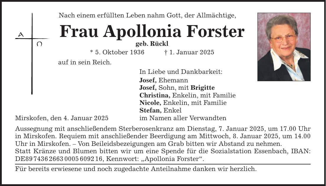 Nach einem erfüllten Leben nahm Gott, der Allmächtige, Frau Apollonia Forster geb. Rückl * 5. Oktober 1936 _ 1. Januar 2025 auf in sein Reich. Mirskofen, den 4. Januar 2025 In Liebe und Dankbarkeit: Josef, Ehemann Josef, Sohn, mit Brigitte Christina, Enkelin, mit Familie Nicole, Enkelin, mit Familie Stefan, Enkel im Namen aller Verwandten Aussegnung mit anschließendem Sterberosenkranz am Dienstag, 7. Januar 2025, um 17.00 Uhr in Mirskofen. Requiem mit anschließender Beerdigung am Mittwoch, 8. Januar 2025, um 14.00 Uhr in Mirskofen. - Von Beileidsbezeigungen am Grab bitten wir Abstand zu nehmen. Statt Kränze und Blumen bitten wir um eine Spende für die Sozialstation Essenbach, IBAN: DE***, Kennwort: 