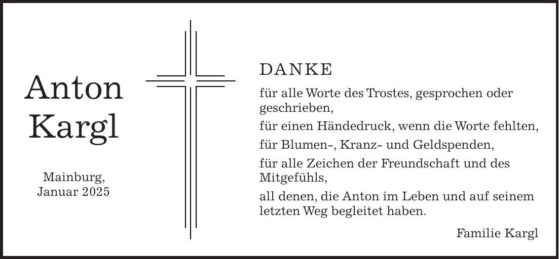 DANKE für alle Worte des Trostes, gesprochen oder geschrieben, für einen Händedruck, wenn die Worte fehlten, für Blumen-, Kranz- und Geldspenden, für alle Zeichen der Freundschaft und des Mitgefühls, all denen, die Anton im Leben und auf seinem letzten Weg begleitet haben. Familie KarglAnton Kargl Mainburg, Januar 2025