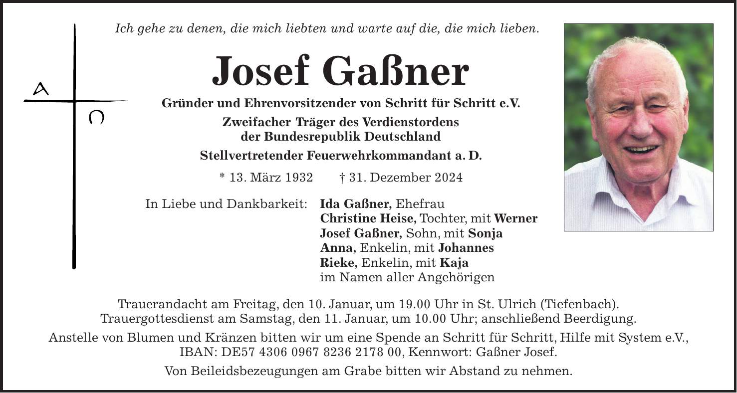 Ich gehe zu denen, die mich liebten und warte auf die, die mich lieben. Josef Gaßner Gründer und Ehrenvorsitzender von Schritt für Schritt e.V. Zweifacher Träger des Verdienstordens der Bundesrepublik Deutschland Stellvertretender Feuerwehrkommandant a. D. * 13. März 1932 + 31. Dezember 2024 In Liebe und Dankbarkeit: Ida Gaßner, Ehefrau Christine Heise, Tochter, mit Werner Josef Gaßner, Sohn, mit Sonja Anna, Enkelin, mit Johannes Rieke, Enkelin, mit Kaja im Namen aller Angehörigen Trauerandacht am Freitag, den 10. Januar, um 19.00 Uhr in St. Ulrich (Tiefenbach). Trauergottesdienst am Samstag, den 11. Januar, um 10.00 Uhr; anschließend Beerdigung. Anstelle von Blumen und Kränzen bitten wir um eine Spende an Schritt für Schritt, Hilfe mit System e. V., IBAN: DE***, Kennwort: Gaßner Josef. Von Beileidsbezeugungen am Grabe bitten wir Abstand zu nehmen.