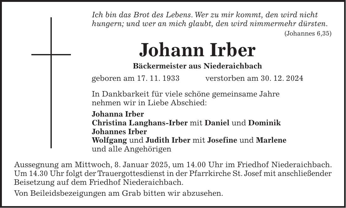 Ich bin das Brot des Lebens. Wer zu mir kommt, den wird nicht hungern; und wer an mich glaubt, den wird nimmermehr dürsten. (Johannes 6,35) Johann Irber Bäckermeister aus Niederaichbach geboren am 17. 11. 1933 verstorben am 30. 12. 2024 In Dankbarkeit für viele schöne gemeinsame Jahre nehmen wir in Liebe Abschied: Johanna Irber Christina Langhans-Irber mit Daniel und Dominik Johannes Irber Wolfgang und Judith Irber mit Josefine und Marlene und alle Angehörigen Aussegnung am Mittwoch, 8. Januar 2025, um 14.00 Uhr im Friedhof Niederaichbach. Um 14.30 Uhr folgt der Trauergottesdienst in der Pfarrkirche St. Josef mit anschließender Beisetzung auf dem Friedhof Niederaichbach. Von Beileidsbezeigungen am Grab bitten wir abzusehen. 