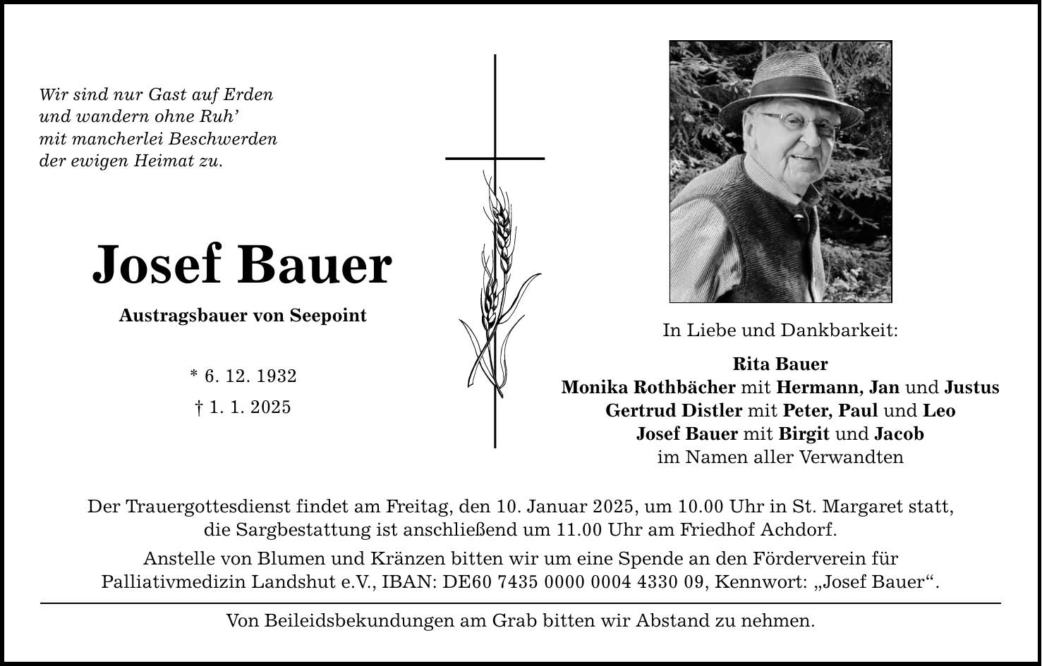 Wir sind nur Gast auf Erden und wandern ohne Ruh' mit mancherlei Beschwerden der ewigen Heimat zu. Josef Bauer Austragsbauer von Seepoint * 6. 12. 1932 _ 1. 1. 2025 Der Trauergottesdienst findet am Freitag, den 10. Januar 2025, um 10.00 Uhr in St. Margaret statt, die Sargbestattung ist anschließend um 11.00 Uhr am Friedhof Achdorf. Anstelle von Blumen und Kränzen bitten wir um eine Spende an den Förderverein für Palliativmedizin Landshut e.V., IBAN: DE***, Kennwort: 