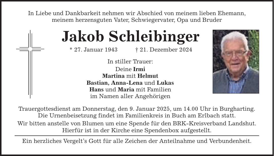 In Liebe und Dankbarkeit nehmen wir Abschied von meinem lieben Ehemann, meinem herzensguten Vater, Schwiegervater, Opa und Bruder Jakob Schleibinger * 27. Januar 1943 _ 21. Dezember 2024 In stiller Trauer: Deine Irmi Martina mit Helmut Bastian, Anna-Lena und Lukas Hans und Maria mit Familien im Namen aller Angehörigen Trauergottesdienst am Donnerstag, den 9. Januar 2025, um 14.00 Uhr in Burgharting. Die Urnenbeisetzung findet im Familienkreis in Buch am Erlbach statt. Wir bitten anstelle von Blumen um eine Spende für den BRK-Kreisverband Landshut. Hierfür ist in der Kirche eine Spendenbox aufgestellt. Ein herzliches Vergelt's Gott für alle Zeichen der Anteilnahme und Verbundenheit.