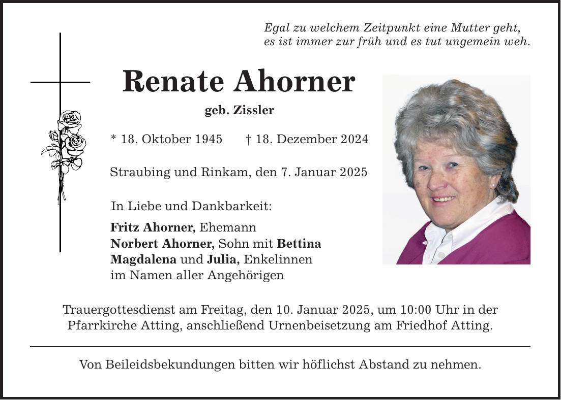 Egal zu welchem Zeitpunkt eine Mutter geht, es ist immer zur früh und es tut ungemein weh. Renate Ahorner geb. Zissler * 18. Oktober 1945 _ 18. Dezember 2024 Straubing und Rinkam, den 7. Januar 2025 In Liebe und Dankbarkeit: Fritz Ahorner, Ehemann Norbert Ahorner, Sohn mit Bettina Magdalena und Julia, Enkelinnen im Namen aller Angehörigen Trauergottesdienst am Freitag, den 10. Januar 2025, um 10:00 Uhr in der Pfarrkirche Atting, anschließend Urnenbeisetzung am Friedhof Atting. Von Beileidsbekundungen bitten wir höflichst Abstand zu nehmen.