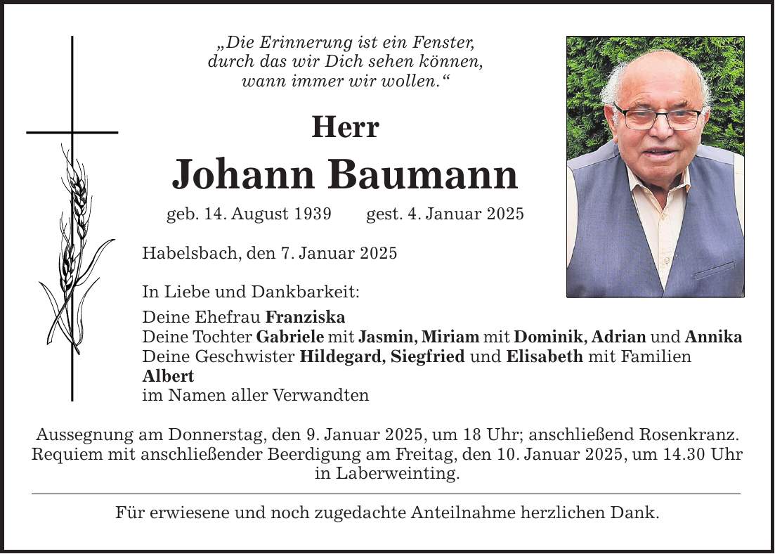 'Die Erinnerung ist ein Fenster, durch das wir Dich sehen können, wann immer wir wollen.' Herr Johann Baumann geb. 14. August 1939 gest. 4. Januar 2025 Habelsbach, den 7. Januar 2025 In Liebe und Dankbarkeit: Deine Ehefrau Franziska Deine Tochter Gabriele mit Jasmin, Miriam mit Dominik, Adrian und Annika Deine Geschwister Hildegard, Siegfried und Elisabeth mit Familien Albert im Namen aller Verwandten Aussegnung am Donnerstag, den 9. Januar 2025, um 18 Uhr; anschließend Rosenkranz. Requiem mit anschließender Beerdigung am Freitag, den 10. Januar 2025, um 14.30 Uhr in Laberweinting. Für erwiesene und noch zugedachte Anteilnahme herzlichen Dank.