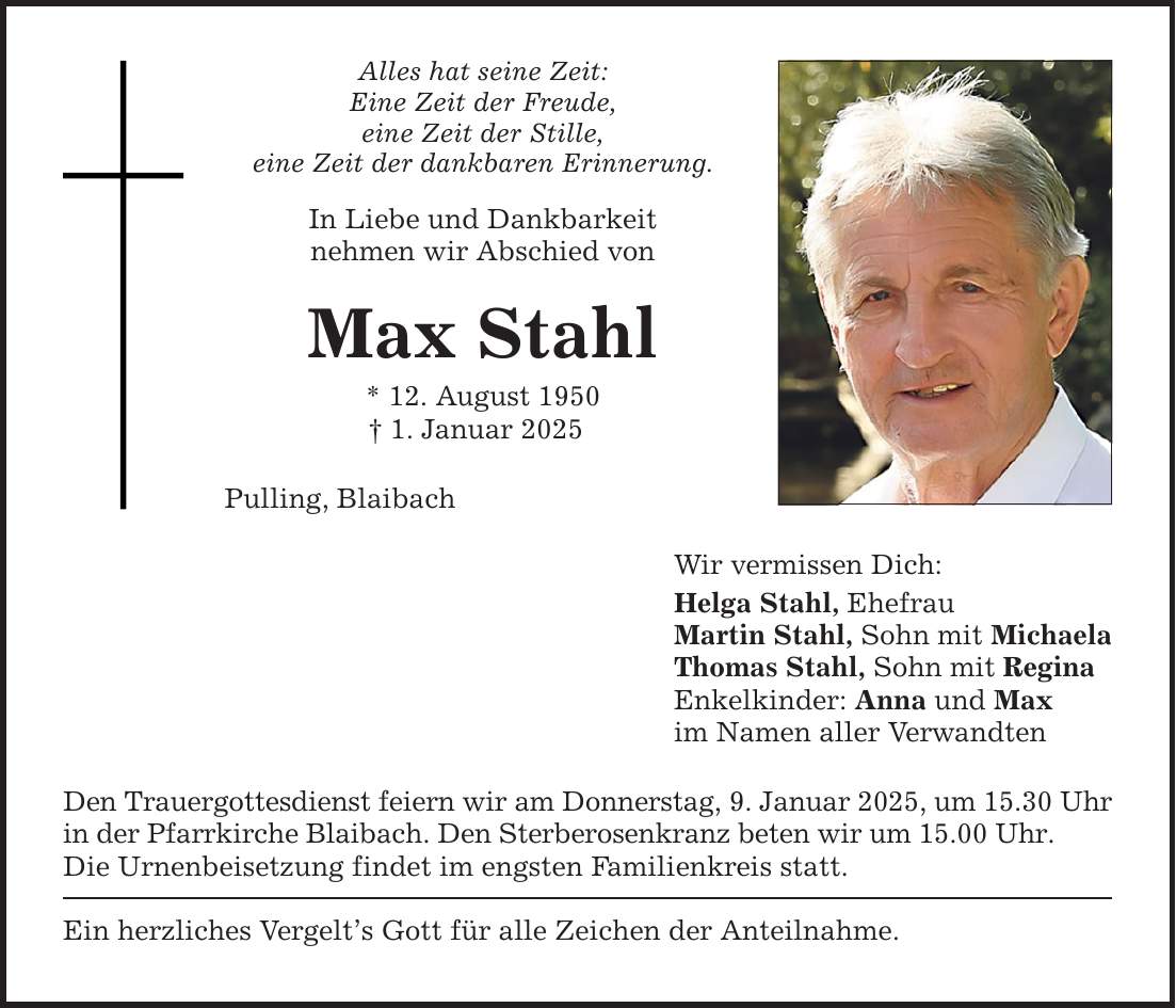 Alles hat seine Zeit: Eine Zeit der Freude, eine Zeit der Stille, eine Zeit der dankbaren Erinnerung. In Liebe und Dankbarkeit nehmen wir Abschied von Max Stahl * 12. August 1950 _ 1. Januar 2025 Pulling, Blaibach Den Trauergottesdienst feiern wir am Donnerstag, 9. Januar 2025, um 15.30 Uhr in der Pfarrkirche Blaibach. Den Sterberosenkranz beten wir um 15.00 Uhr. Die Urnenbeisetzung findet im engsten Familienkreis statt. Ein herzliches Vergelt's Gott für alle Zeichen der Anteilnahme. Wir vermissen Dich: Helga Stahl, Ehefrau Martin Stahl, Sohn mit Michaela Thomas Stahl, Sohn mit Regina Enkelkinder: Anna und Max im Namen aller Verwandten