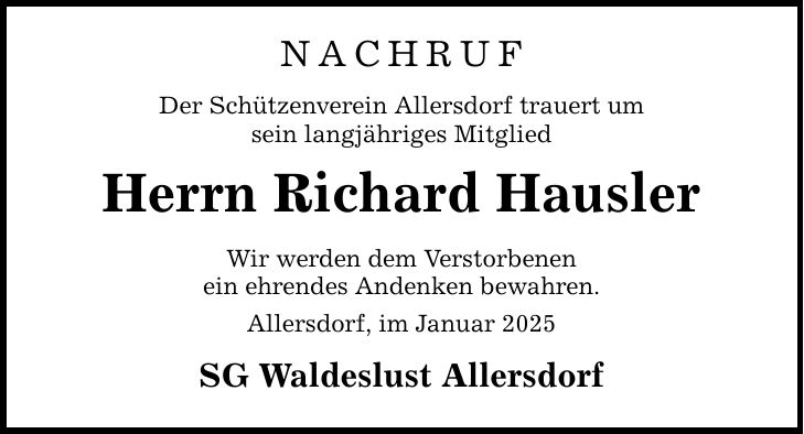 NACHRUF Der Schützenverein Allersdorf trauert um sein langjähriges Mitglied Herrn Richard Hausler Wir werden dem Verstorbenen ein ehrendes Andenken bewahren. Allersdorf, im Januar 2025 SG Waldeslust Allersdorf