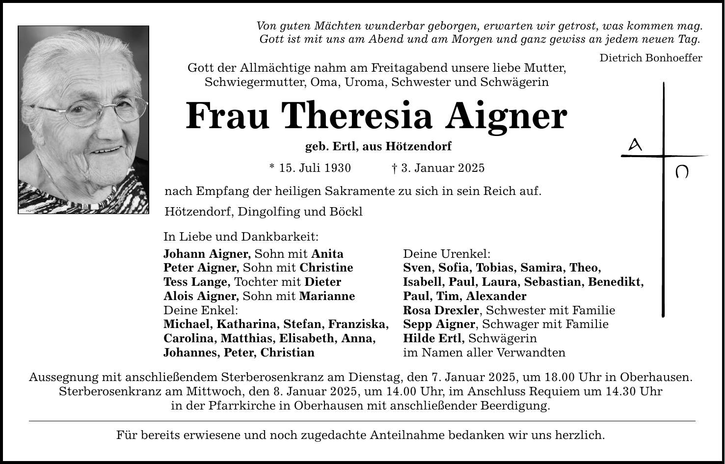 Von guten Mächten wunderbar geborgen, erwarten wir getrost, was kommen mag. Gott ist mit uns am Abend und am Morgen und ganz gewiss an jedem neuen Tag. Dietrich Bonhoeffer Gott der Allmächtige nahm am Freitagabend unsere liebe Mutter, Schwiegermutter, Oma, Uroma, Schwester und Schwägerin Frau Theresia Aigner geb. Ertl, aus Hötzendorf * 15. Juli 1930 _ 3. Januar 2025 nach Empfang der heiligen Sakramente zu sich in sein Reich auf. Hötzendorf, Dingolfing und Böckl In Liebe und Dankbarkeit: Johann Aigner, Sohn mit Anita Deine Urenkel: Peter Aigner, Sohn mit Christine Sven, Sofia, Tobias, Samira, Theo, Tess Lange, Tochter mit Dieter Isabell, Paul, Laura, Sebastian, Benedikt, Alois Aigner, Sohn mit Marianne Paul, Tim, Alexander Deine Enkel: Rosa Drexler, Schwester mit Familie Michael, Katharina, Stefan, Franziska, Sepp Aigner, Schwager mit Familie Carolina, Matthias, Elisabeth, Anna, Hilde Ertl, Schwägerin Johannes, Peter, Christian im Namen aller Verwandten Aussegnung mit anschließendem Sterberosenkranz am Dienstag, den 7. Januar 2025, um 18.00 Uhr in Oberhausen. Sterberosenkranz am Mittwoch, den 8. Januar 2025, um 14.00 Uhr, im Anschluss Requiem um 14.30 Uhr in der Pfarrkirche in Oberhausen mit anschließender Beerdigung. Für bereits erwiesene und noch zugedachte Anteilnahme bedanken wir uns herzlich.