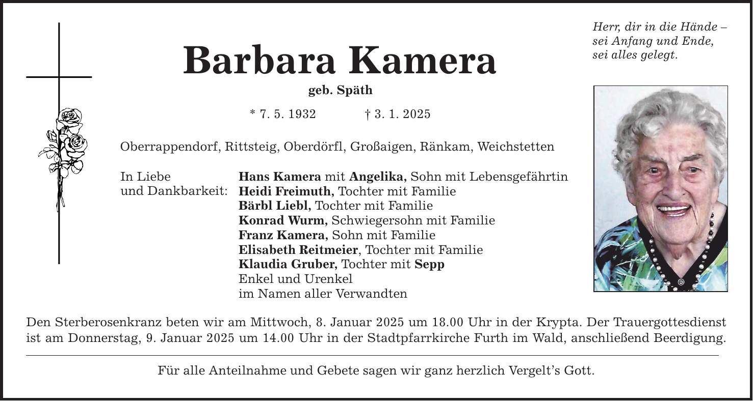 Barbara Kamera geb. Späth * 7. 5. 1932 _ 3. 1. 2025 Oberrappendorf, Rittsteig, Oberdörfl, Großaigen, Ränkam, Weichstetten In Liebe und Dankbarkeit: Hans Kamera mit Angelika, Sohn mit Lebensgefährtin Heidi Freimuth, Tochter mit Familie Bärbl Liebl, Tochter mit Familie Konrad Wurm, Schwiegersohn mit Familie Franz Kamera, Sohn mit Familie Elisabeth Reitmeier, Tochter mit Familie Klaudia Gruber, Tochter mit Sepp Enkel und Urenkel im Namen aller Verwandten Den Sterberosenkranz beten wir am Mittwoch, 8. Januar 2025 um 18.00 Uhr in der Krypta. Der Trauergottesdienst ist am Donnerstag, 9. Januar 2025 um 14.00 Uhr in der Stadtpfarrkirche Furth im Wald, anschließend Beerdigung. Für alle Anteilnahme und Gebete sagen wir ganz herzlich Vergelt's Gott. Herr, dir in die Hände - sei Anfang und Ende, sei alles gelegt.