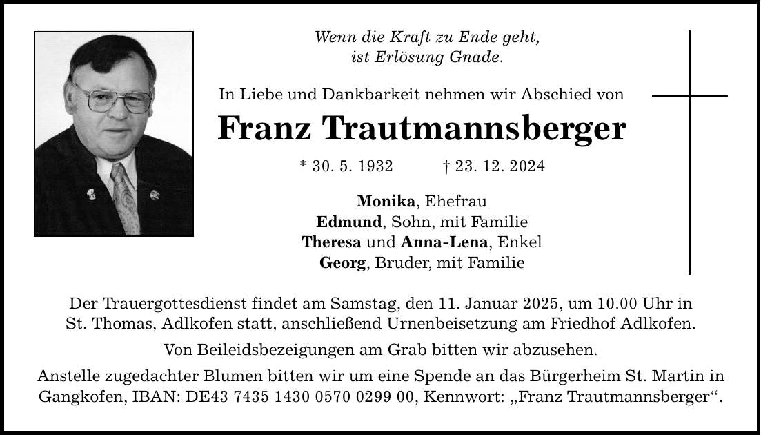 Wenn die Kraft zu Ende geht, ist Erlösung Gnade. In Liebe und Dankbarkeit nehmen wir Abschied von Franz Trautmannsberger * 30. 5. 1932 _ 23. 12. 2024 Monika, Ehefrau Edmund, Sohn, mit Familie Theresa und Anna-Lena, Enkel Georg, Bruder, mit Familie Der Trauergottesdienst findet am Samstag, den 11. Januar 2025, um 10.00 Uhr in St. Thomas, Adlkofen statt, anschließend Urnenbeisetzung am Friedhof Adlkofen. Von Beileidsbezeigungen am Grab bitten wir abzusehen. Anstelle zugedachter Blumen bitten wir um eine Spende an das Bürgerheim St. Martin in Gangkofen, IBAN: DE***, Kennwort: 