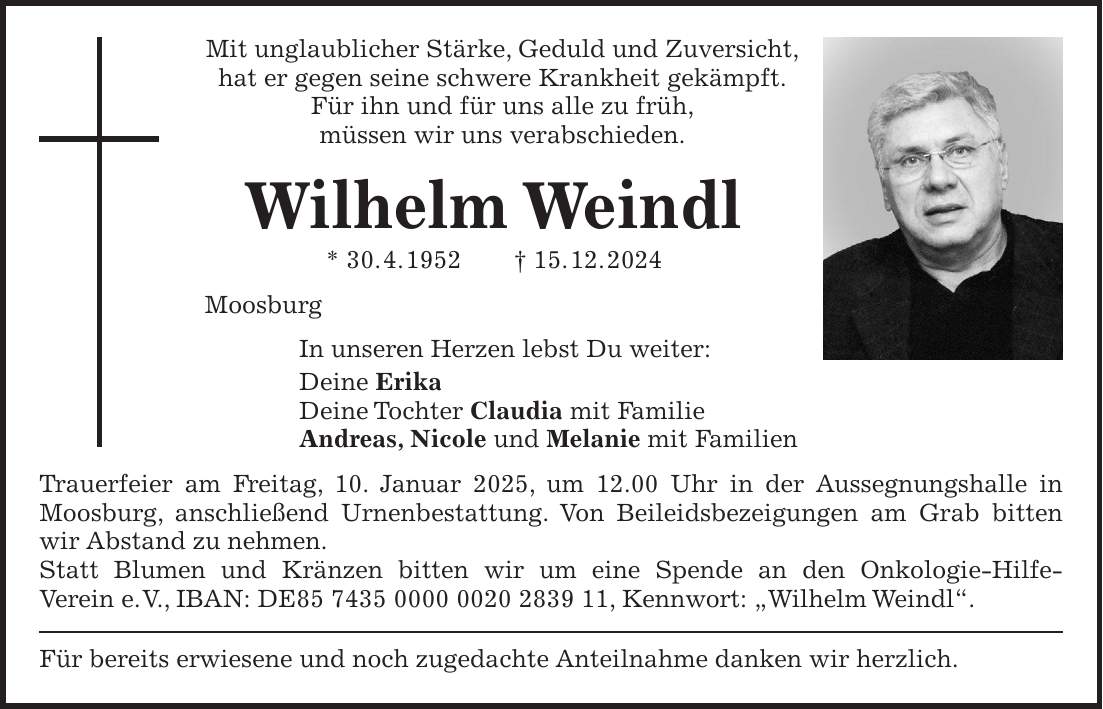 Mit unglaublicher Stärke, Geduld und Zuversicht, hat er gegen seine schwere Krankheit gekämpft. Für ihn und für uns alle zu früh, müssen wir uns verabschieden. Wilhelm Weindl * 30. 4. 1952 + 15. 12. 2024 Moosburg In unseren Herzen lebst Du weiter: Deine Erika Deine Tochter Claudia mit Familie Andreas, Nicole und Melanie mit Familien Trauerfeier am Freitag, 10. Januar 2025, um 12.00 Uhr in der Aussegnungshalle in Moosburg, anschließend Urnenbestattung. Von Beileidsbezeigungen am Grab bitten wir Abstand zu nehmen. Statt Blumen und Kränzen bitten wir um eine Spende an den Onkologie-Hilfe- Verein e. V., IBAN: DE***, Kennwort: 'Wilhelm Weindl'. Für bereits erwiesene und noch zugedachte Anteilnahme danken wir herzlich.