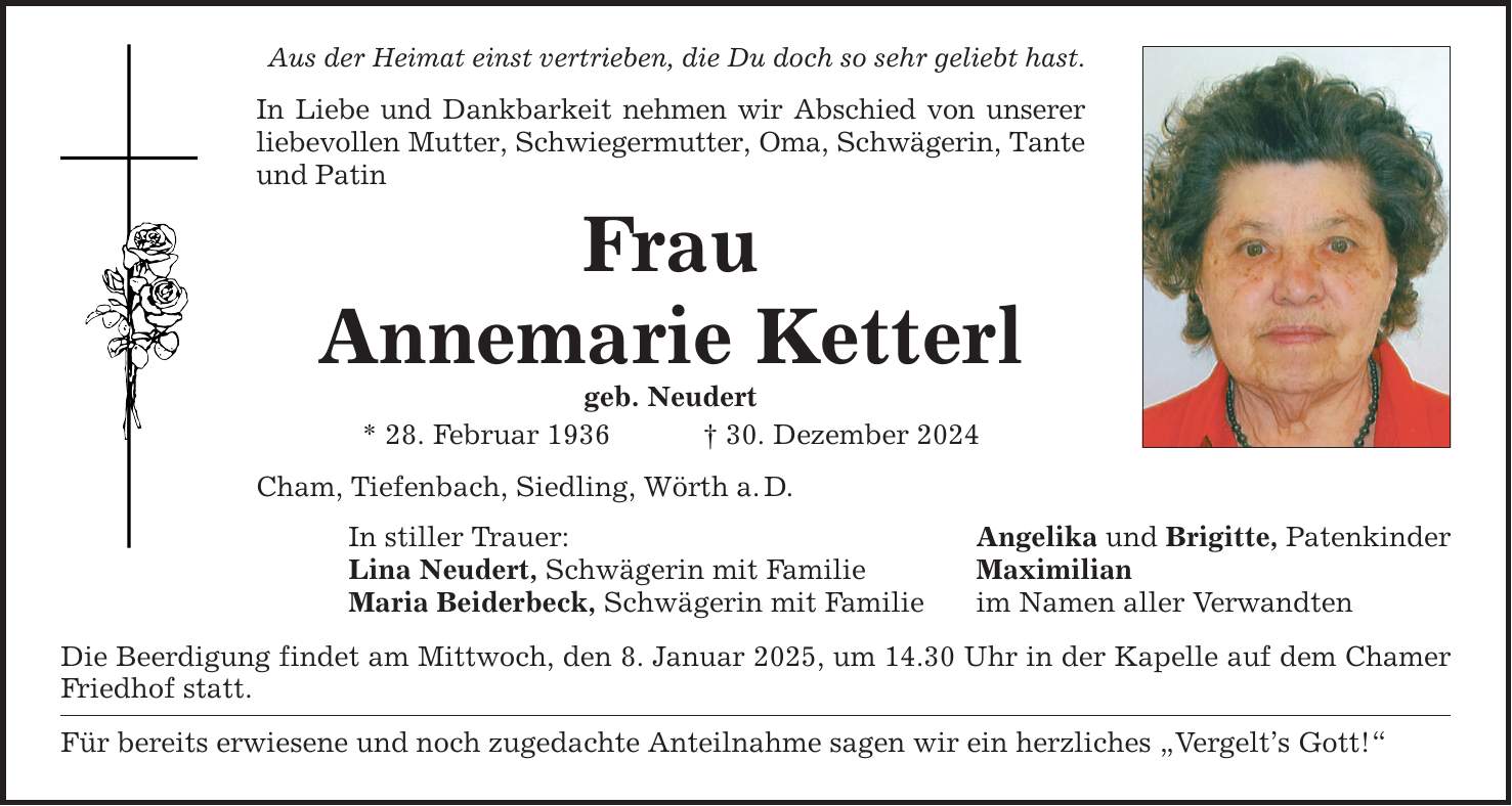 Aus der Heimat einst vertrieben, die Du doch so sehr geliebt hast. In Liebe und Dankbarkeit nehmen wir Abschied von unserer liebevollen Mutter, Schwiegermutter, Oma, Schwägerin, Tante und Patin Frau Annemarie Ketterl geb. Neudert * 28. Februar 1936 _ 30. Dezember 2024 Cham, Tiefenbach, Siedling, Wörth a. D. In stiller Trauer: Lina Neudert, Schwägerin mit Familie Maria Beiderbeck, Schwägerin mit Familie Die Beerdigung findet am Mittwoch, den 8. Januar 2025, um 14.30 Uhr in der Kapelle auf dem Chamer Friedhof statt. Für bereits erwiesene und noch zugedachte Anteilnahme sagen wir ein herzliches 