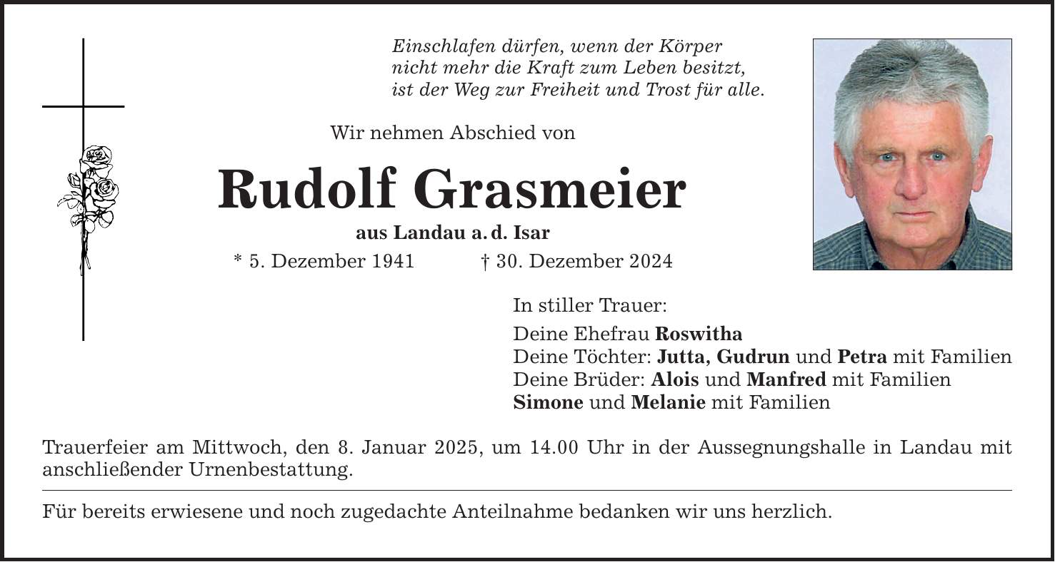 Einschlafen dürfen, wenn der Körper nicht mehr die Kraft zum Leben besitzt, ist der Weg zur Freiheit und Trost für alle. Wir nehmen Abschied von Rudolf Grasmeier aus Landau a. d. Isar * 5. Dezember 1941 _ 30. Dezember 2024 In stiller Trauer: Deine Ehefrau Roswitha Deine Töchter: Jutta, Gudrun und Petra mit Familien Deine Brüder: Alois und Manfred mit Familien Simone und Melanie mit Familien Trauerfeier am Mittwoch, den 8. Januar 2025, um 14.00 Uhr in der Aussegnungshalle in Landau mit anschließender Urnenbestattung. Für bereits erwiesene und noch zugedachte Anteilnahme bedanken wir uns herzlich.