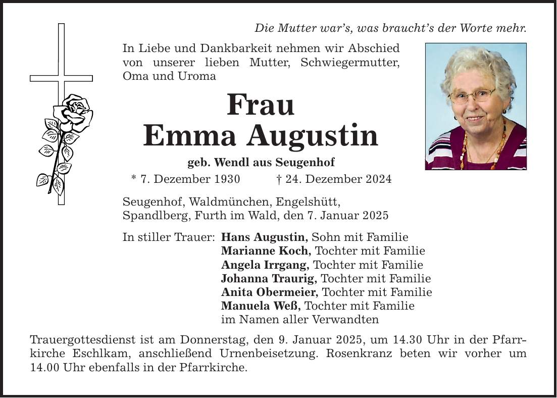 Die Mutter war's, was braucht's der Worte mehr. In Liebe und Dankbarkeit nehmen wir Abschied von unserer lieben Mutter, Schwiegermutter, Oma und Uroma Frau Emma Augustin geb. Wendl aus Seugenhof * 7. Dezember 1930 _ 24. Dezember 2024 Seugenhof, Waldmünchen, Engelshütt, Spandlberg, Furth im Wald, den 7. Januar 2025 In stiller Trauer: Hans Augustin, Sohn mit Familie Marianne Koch, Tochter mit Familie Angela Irrgang, Tochter mit Familie Johanna Traurig, Tochter mit Familie Anita Obermeier, Tochter mit Familie Manuela Weß, Tochter mit Familie im Namen aller Verwandten Trauergottesdienst ist am Donnerstag, den 9. Januar 2025, um 14.30 Uhr in der Pfarrkirche Eschlkam, anschließend Urnenbeisetzung. Rosenkranz beten wir vorher um 14.00 Uhr ebenfalls in der Pfarrkirche.