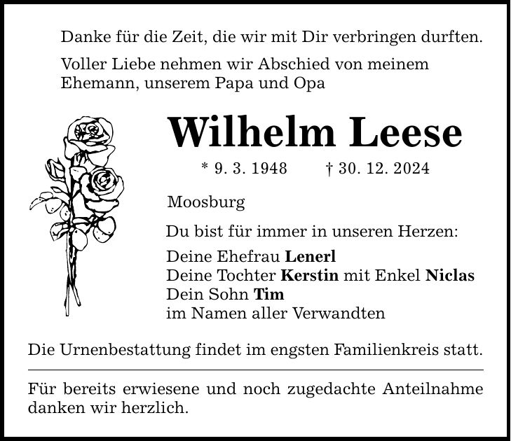 Danke für die Zeit, die wir mit Dir verbringen durften. Voller Liebe nehmen wir Abschied von meinem Ehemann, unserem Papa und Opa Wilhelm Leese * 9. 3. 1948 _ 30. 12. 2024 Moosburg Du bist für immer in unseren Herzen: Deine Ehefrau Lenerl Deine Tochter Kerstin mit Enkel Niclas Dein Sohn Tim im Namen aller Verwandten Die Urnenbestattung findet im engsten Familienkreis statt. Für bereits erwiesene und noch zugedachte Anteilnahme danken wir herzlich.