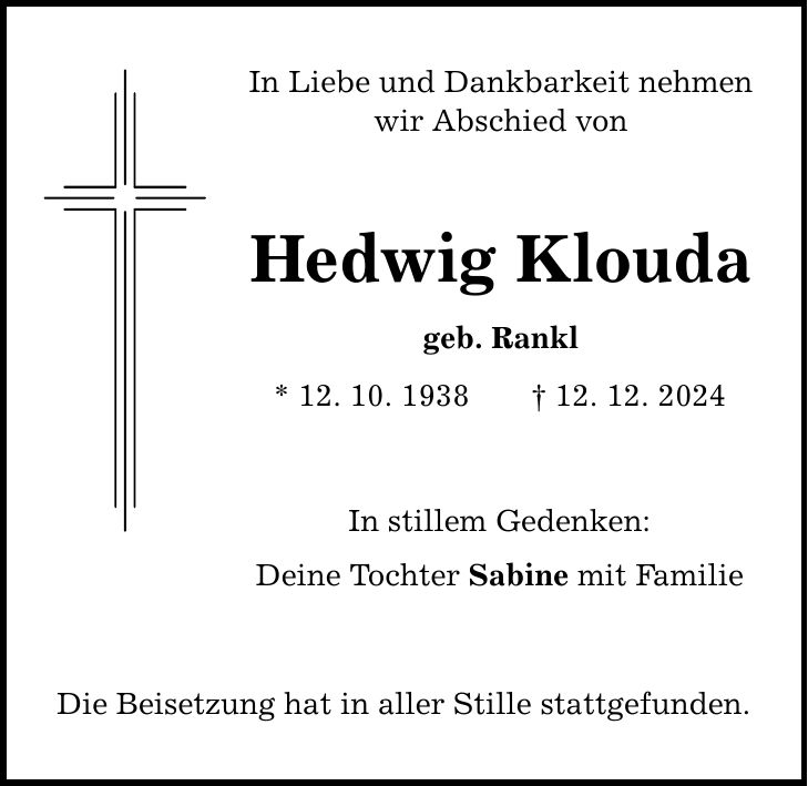 In Liebe und Dankbarkeit nehmen wir Abschied von Hedwig Klouda geb. Rankl * 12. 10. 1938 _ 12. 12. 2024 In stillem Gedenken: Deine Tochter Sabine mit Familie Die Beisetzung hat in aller Stille stattgefunden.