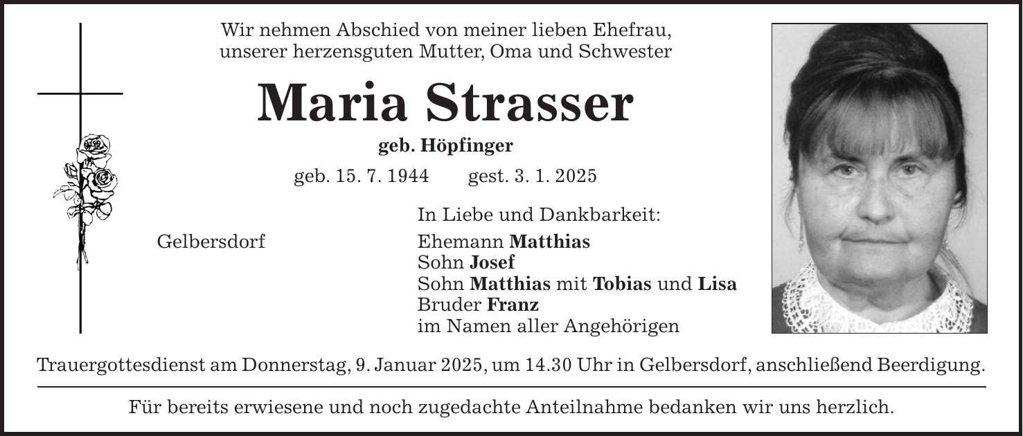 Wir nehmen Abschied von meiner lieben Ehefrau, unserer herzensguten Mutter, Oma und Schwester Maria Strasser geb. Höpfinger geb. 15. 7. 1944 gest. 3. 1. 2025 In Liebe und Dankbarkeit: Gelbersdorf Ehemann Matthias Sohn Josef Sohn Matthias mit Tobias und Lisa Bruder Franz im Namen aller Angehörigen Trauergottesdienst am Donnerstag, 9. Januar 2025, um 14.30 Uhr in Gelbersdorf, anschließend Beerdigung. Für bereits erwiesene und noch zugedachte Anteilnahme bedanken wir uns herzlich.