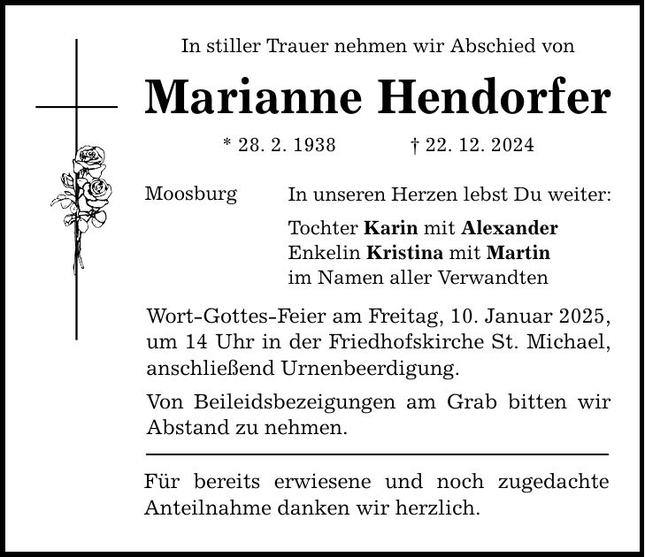 In stiller Trauer nehmen wir Abschied von Marianne Hendorfer * 28. 2. 1938 _ 22. 12. 2024 Moosburg In unseren Herzen lebst Du weiter: Tochter Karin mit Alexander Enkelin Kristina mit Martin im Namen aller Verwandten Wort-Gottes-Feier am Freitag, 10. Januar 2025, um 14 Uhr in der Friedhofskirche St. Michael, anschließend Urnenbeerdigung. Von Beileidsbezeigungen am Grab bitten wir Abstand zu nehmen. Für bereits erwiesene und noch zugedachte Anteilnahme danken wir herzlich.