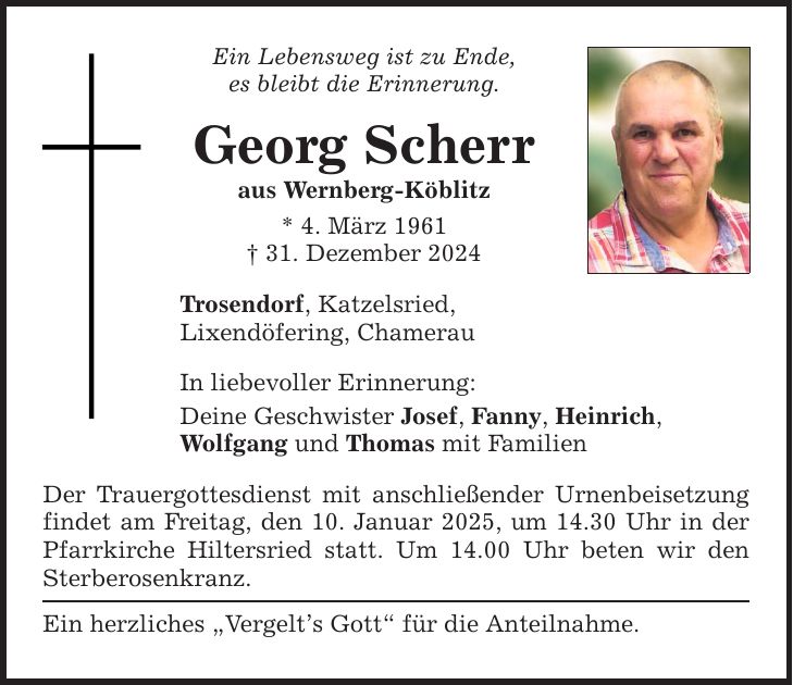 Ein Lebensweg ist zu Ende, es bleibt die Erinnerung. Georg Scherr aus Wernberg-Köblitz * 4. März 1961 _ 31. Dezember 2024 Trosendorf, Katzelsried, Lixendöfering, Chamerau In liebevoller Erinnerung: Deine Geschwister Josef, Fanny, Heinrich, Wolfgang und Thomas mit Familien Der Trauergottesdienst mit anschließender Urnenbeisetzung findet am Freitag, den 10. Januar 2025, um 14.30 Uhr in der Pfarrkirche Hiltersried statt. Um 14.00 Uhr beten wir den Sterberosenkranz. Ein herzliches 