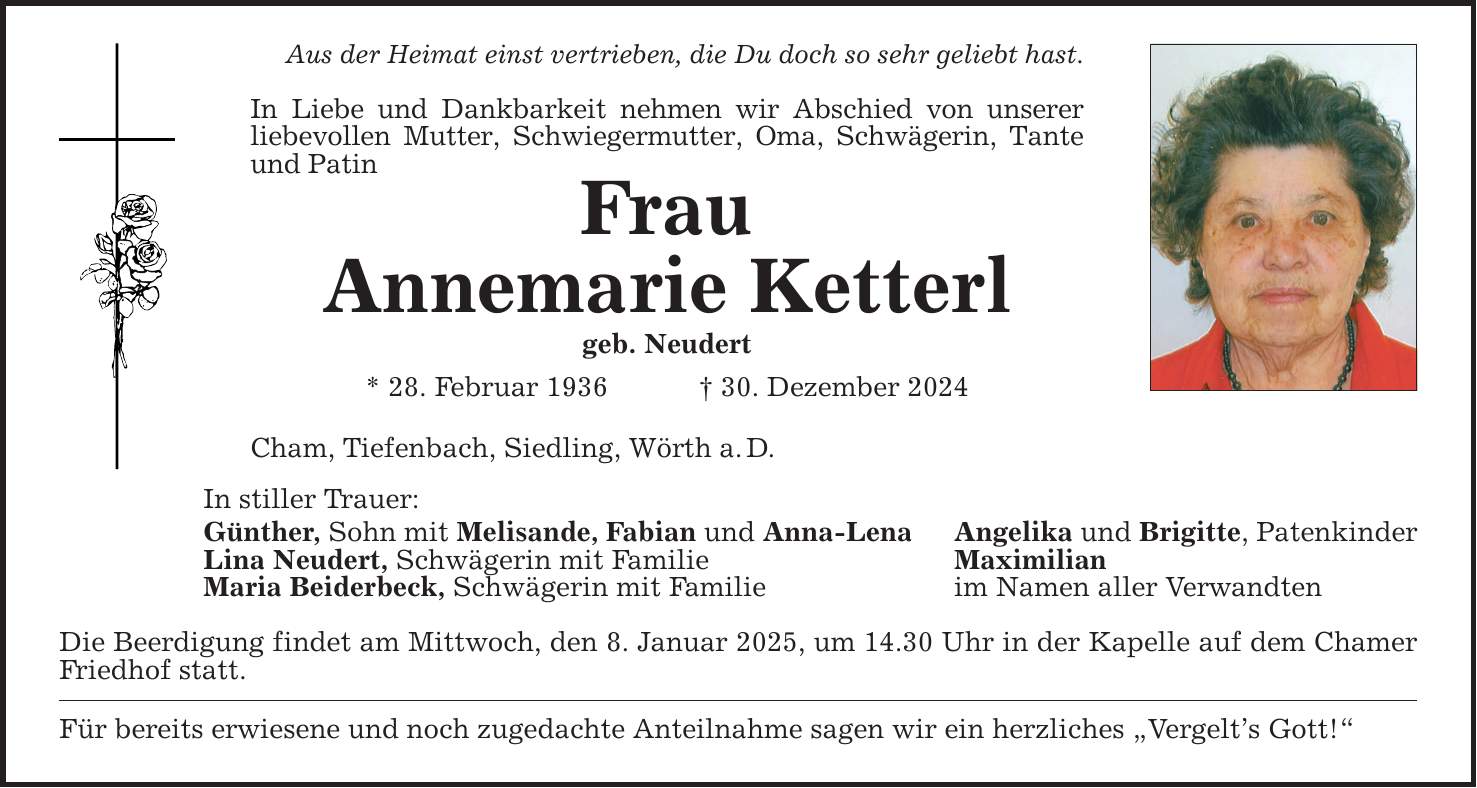 Aus der Heimat einst vertrieben, die Du doch so sehr geliebt hast. In Liebe und Dankbarkeit nehmen wir Abschied von unserer liebevollen Mutter, Schwiegermutter, Oma, Schwägerin, Tante und Patin Frau Annemarie Ketterl geb. Neudert * 28. Februar 1936 _ 30. Dezember 2024 Cham, Tiefenbach, Siedling, Wörth a. D. In stiller Trauer: Günther, Sohn mit Melisande, Fabian und Anna-Lena Angelika und Brigitte, Patenkinder Lina Neudert, Schwägerin mit Familie Maximilian Maria Beiderbeck, Schwägerin mit Familie im Namen aller Verwandten Die Beerdigung findet am Mittwoch, den 8. Januar 2025, um 14.30 Uhr in der Kapelle auf dem Chamer Friedhof statt. Für bereits erwiesene und noch zugedachte Anteilnahme sagen wir ein herzliches 