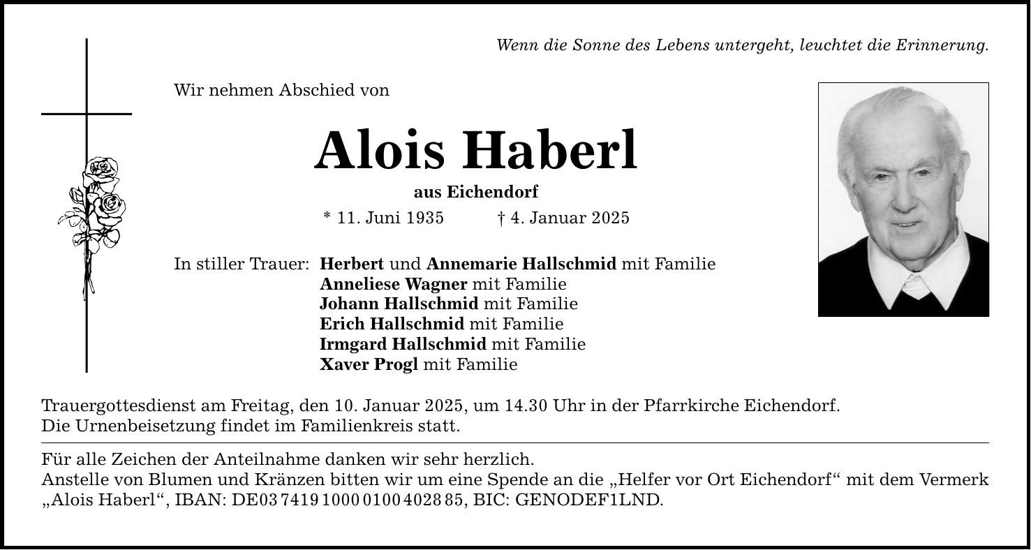 Wenn die Sonne des Lebens untergeht, leuchtet die Erinnerung. Wir nehmen Abschied von Alois Haberl aus Eichendorf * 11. Juni 1935 _ 4. Januar 2025 In stiller Trauer: Herbert und Annemarie Hallschmid mit Familie Anneliese Wagner mit Familie Johann Hallschmid mit Familie Erich Hallschmid mit Familie Irmgard Hallschmid mit Familie Xaver Progl mit Familie Trauergottesdienst am Freitag, den 10. Januar 2025, um 14.30 Uhr in der Pfarrkirche Eichendorf. Die Urnenbeisetzung findet im Familienkreis statt. Für alle Zeichen der Anteilnahme danken wir sehr herzlich. Anstelle von Blumen und Kränzen bitten wir um eine Spende an die 