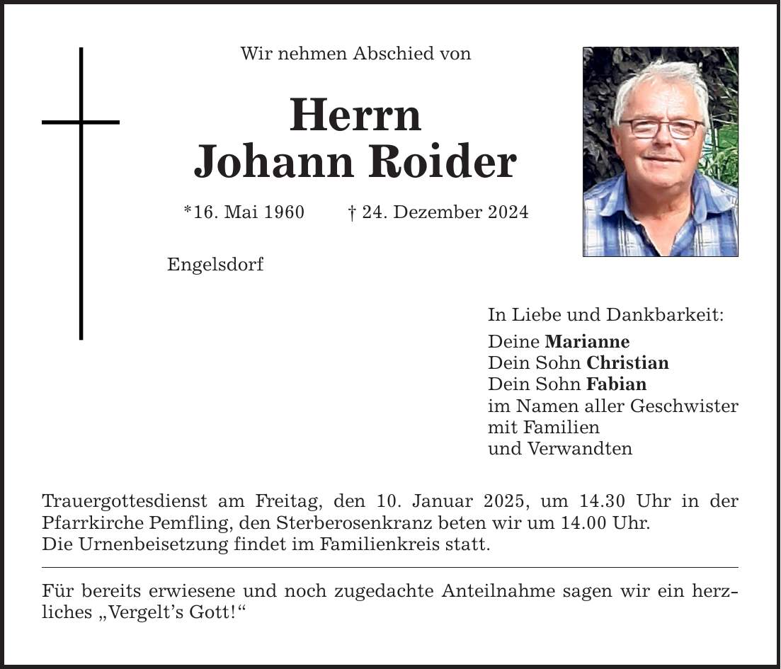 Wir nehmen Abschied von Herrn Johann Roider *16. Mai 1960 _ 24. Dezember 2024 Engelsdorf Trauergottesdienst am Freitag, den 10. Januar 2025, um 14.30 Uhr in der Pfarrkirche Pemfling, den Sterberosenkranz beten wir um 14.00 Uhr. Die Urnenbeisetzung findet im Familienkreis statt. Für bereits erwiesene und noch zugedachte Anteilnahme sagen wir ein herz- liches 