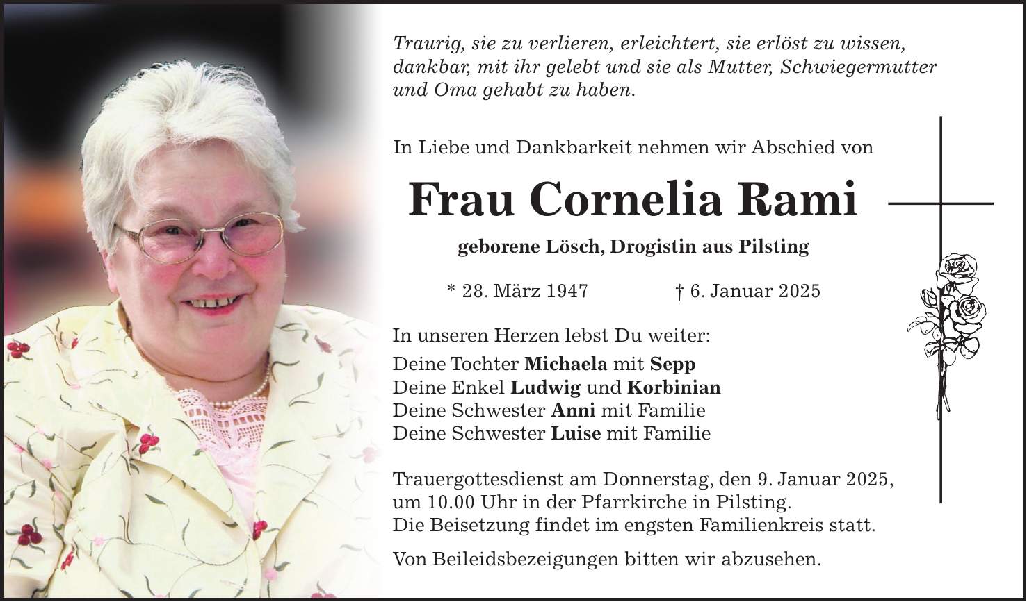 Traurig, sie zu verlieren, erleichtert, sie erlöst zu wissen, dankbar, mit ihr gelebt und sie als Mutter, Schwiegermutter und Oma gehabt zu haben. In Liebe und Dankbarkeit nehmen wir Abschied von Frau Cornelia Rami geborene Lösch, Drogistin aus Pilsting * 28. März 1947 + 6. Januar 2025 In unseren Herzen lebst Du weiter: Deine Tochter Michaela mit Sepp Deine Enkel Ludwig und Korbinian Deine Schwester Anni mit Familie Deine Schwester Luise mit Familie Trauergottesdienst am Donnerstag, den 9. Januar 2025, um 10.00 Uhr in der Pfarrkirche in Pilsting. Die Beisetzung findet im engsten Familienkreis statt. Von Beileidsbezeigungen bitten wir abzusehen. 