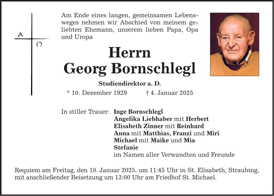 Am Ende eines langen, gemeinsamen Lebensweges nehmen wir Abschied von meinem geliebten Ehemann, unserem lieben Papa, Opa und UropaHerrnGeorg BornschleglStudiendirektor a. D.* 10. Dezember 1929 _ 4. Januar 2025In stiller Trauer: Inge BornschleglAngelika Liebhaber mit HerbertElisabeth Zinner mit ReinhardAnna mit Matthias, Franzi und MiriMichael mit Maike und Mia Stefanie im Namen aller Verwandten und Freunde Requiem am Freitag, den 10. Januar 2025, um 11:45 Uhr in St. Elisabeth, Straubing, mit anschließender Beisetzung um 13:00 Uhr am Friedhof St. Michael.