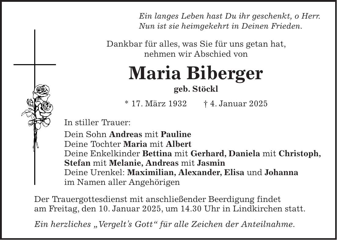 Ein langes Leben hast Du ihr geschenkt, o Herr. Nun ist sie heimgekehrt in Deinen Frieden. Dankbar für alles, was Sie für uns getan hat, nehmen wir Abschied von Maria Biberger geb. Stöckl * 17. März 1932 + 4. Januar 2025 In stiller Trauer: Dein Sohn Andreas mit Pauline Deine Tochter Maria mit Albert Deine Enkelkinder Bettina mit Gerhard, Daniela mit Christoph, Stefan mit Melanie, Andreas mit Jasmin Deine Urenkel: Maximilian, Alexander, Elisa und Johanna im Namen aller Angehörigen Der Trauergottesdienst mit anschließender Beerdigung findet am Freitag, den 10. Januar 2025, um 14.30 Uhr in Lindkirchen statt. Ein herzliches 'Vergelt's Gott' für alle Zeichen der Anteilnahme.