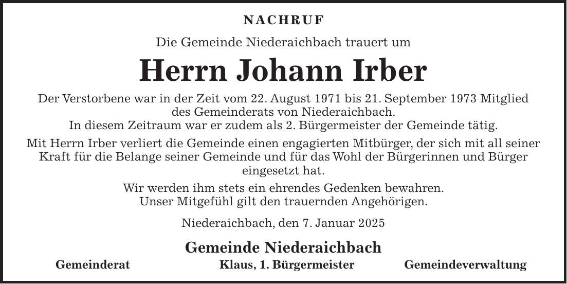 Nachruf Die Gemeinde Niederaichbach trauert um Herrn Johann Irber Der Verstorbene war in der Zeit vom 22. August 1971 bis 21. September 1973 Mitglied des Gemeinderats von Niederaichbach. In diesem Zeitraum war er zudem als 2. Bürgermeister der Gemeinde tätig. Mit Herrn Irber verliert die Gemeinde einen engagierten Mitbürger, der sich mit all seiner Kraft für die Belange seiner Gemeinde und für das Wohl der Bürgerinnen und Bürger eingesetzt hat. Wir werden ihm stets ein ehrendes Gedenken bewahren. Unser Mitgefühl gilt den trauernden Angehörigen. Niederaichbach, den 7. Januar 2025 Gemeinde Niederaichbach Gemeinderat Klaus, 1. Bürgermeister Gemeindeverwaltung 