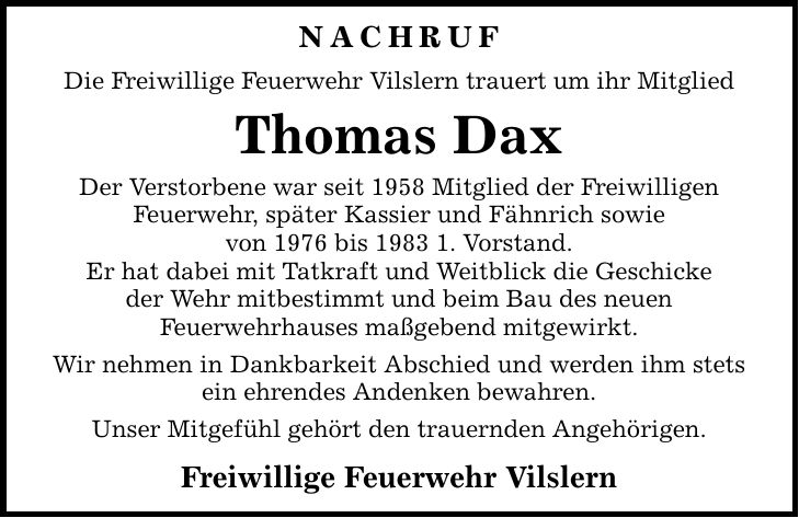 Nachruf Die Freiwillige Feuerwehr Vilslern trauert um ihr Mitglied Thomas Dax Der Verstorbene war seit 1958 Mitglied der Freiwilligen Feuerwehr, später Kassier und Fähnrich sowie von 1976 bis 1983 1. Vorstand. Er hat dabei mit Tatkraft und Weitblick die Geschicke der Wehr mitbestimmt und beim Bau des neuen Feuerwehrhauses maßgebend mitgewirkt. Wir nehmen in Dankbarkeit Abschied und werden ihm stets ein ehrendes Andenken bewahren. Unser Mitgefühl gehört den trauernden Angehörigen. Freiwillige Feuerwehr Vilslern