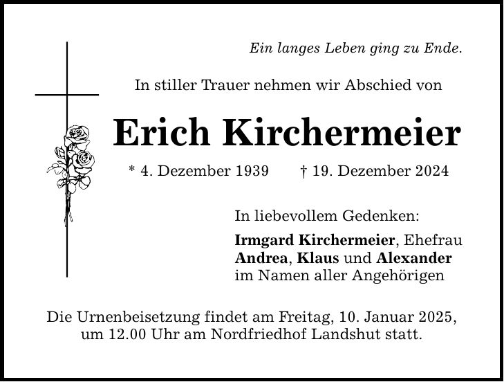 Ein langes Leben ging zu Ende. In stiller Trauer nehmen wir Abschied von Erich Kirchermeier * 4. Dezember 1939 _ 19. Dezember 2024 In liebevollem Gedenken: Irmgard Kirchermeier, Ehefrau Andrea, Klaus und Alexander im Namen aller Angehörigen Die Urnenbeisetzung findet am Freitag, 10. Januar 2025, um 12.00 Uhr am Nordfriedhof Landshut statt.