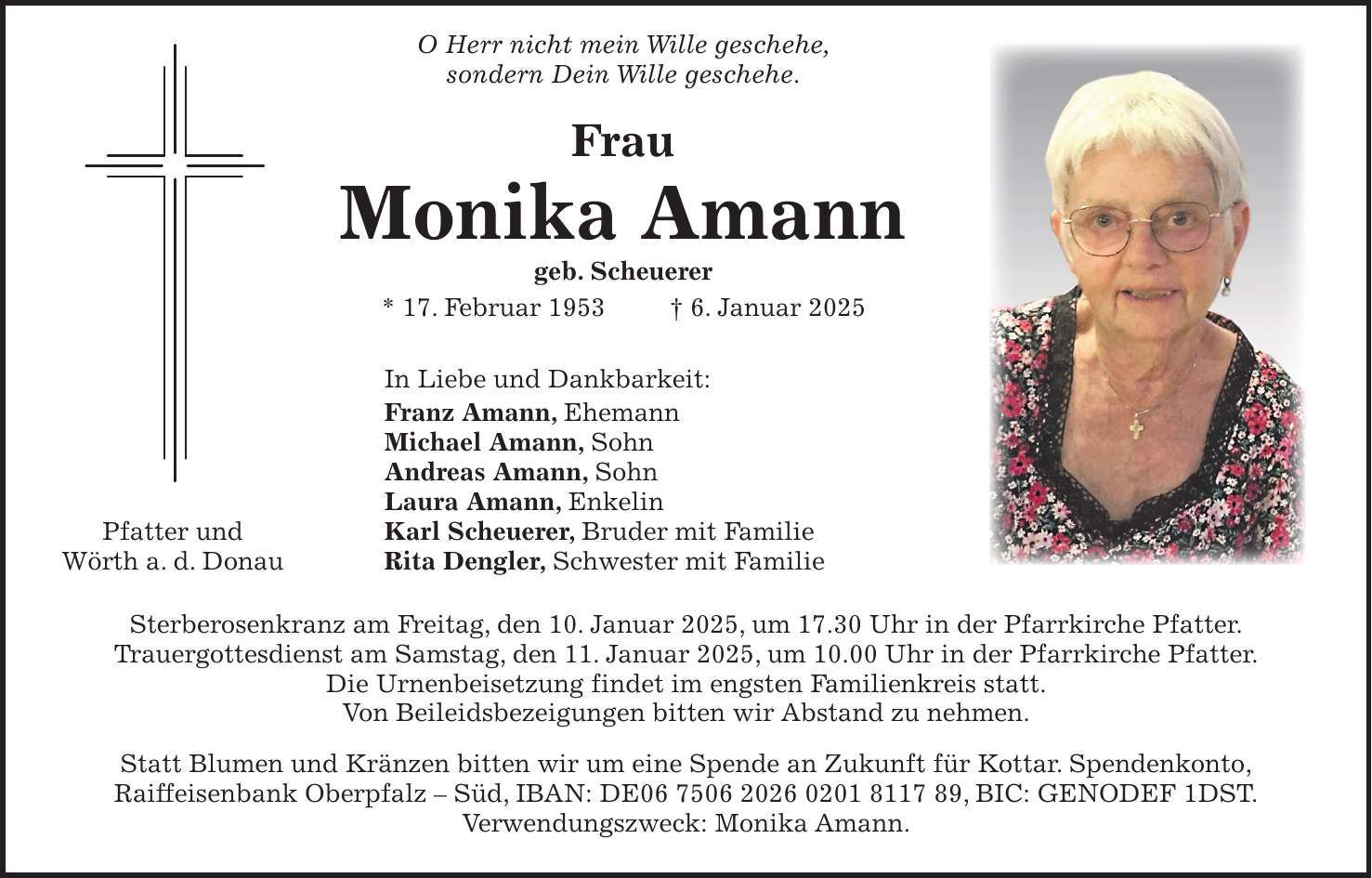  O Herr nicht mein Wille geschehe, sondern Dein Wille geschehe. Frau Monika Amann geb. Scheuerer * 17. Februar 1953 + 6. Januar 2025 In Liebe und Dankbarkeit: Franz Amann, Ehemann Michael Amann, Sohn Andreas Amann, Sohn Laura Amann, Enkelin Pfatter und Karl Scheuerer, Bruder mit Familie Wörth a. d. Donau Rita Dengler, Schwester mit Familie Sterberosenkranz am Freitag, den 10. Januar 2025, um 17.30 Uhr in der Pfarrkirche Pfatter. Trauergottesdienst am Samstag, den 11. Januar 2025, um 10.00 Uhr in der Pfarrkirche Pfatter. Die Urnenbeisetzung findet im engsten Familienkreis statt. Von Beileidsbezeigungen bitten wir Abstand zu nehmen. Statt Blumen und Kränzen bitten wir um eine Spende an Zukunft für Kottar. Spendenkonto, Raiffeisenbank Oberpfalz - Süd, IBAN: DE***, BIC: GENODEF 1DST. Verwendungszweck: Monika Amann.