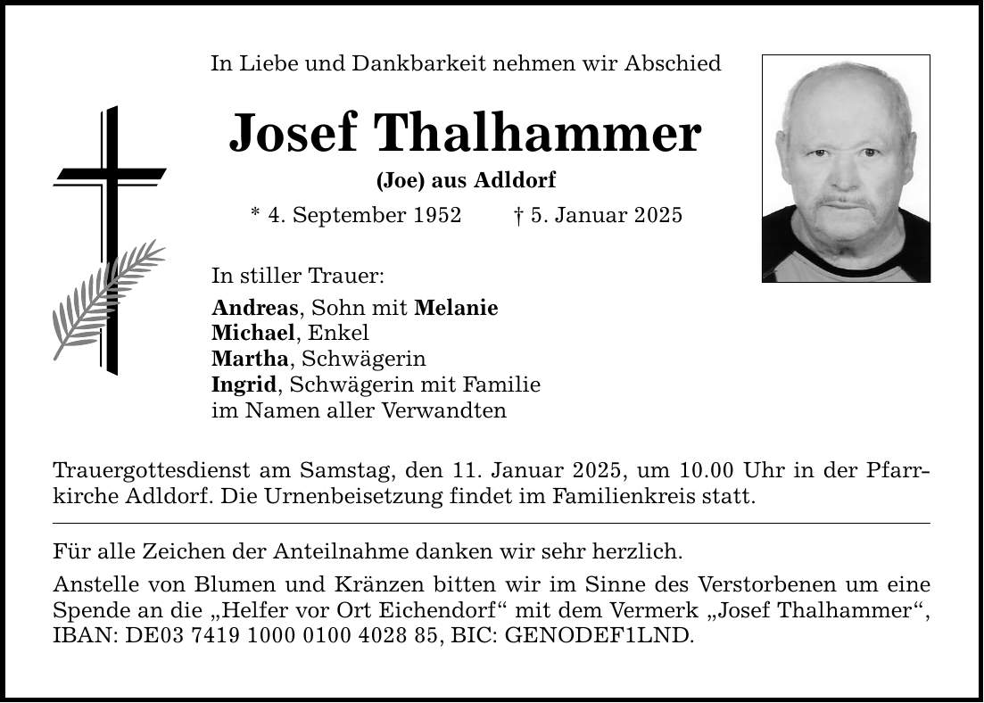 In Liebe und Dankbarkeit nehmen wir Abschied Josef Thalhammer (Joe) aus Adldorf * 4. September 1952 _ 5. Januar 2025 In stiller Trauer: Andreas, Sohn mit Melanie Michael, Enkel Martha, Schwägerin Ingrid, Schwägerin mit Familie im Namen aller Verwandten Trauergottesdienst am Samstag, den 11. Januar 2025, um 10.00 Uhr in der Pfarrkirche Adldorf. Die Urnenbeisetzung findet im Familienkreis statt. Für alle Zeichen der Anteilnahme danken wir sehr herzlich. Anstelle von Blumen und Kränzen bitten wir im Sinne des Verstorbenen um eine Spende an die 