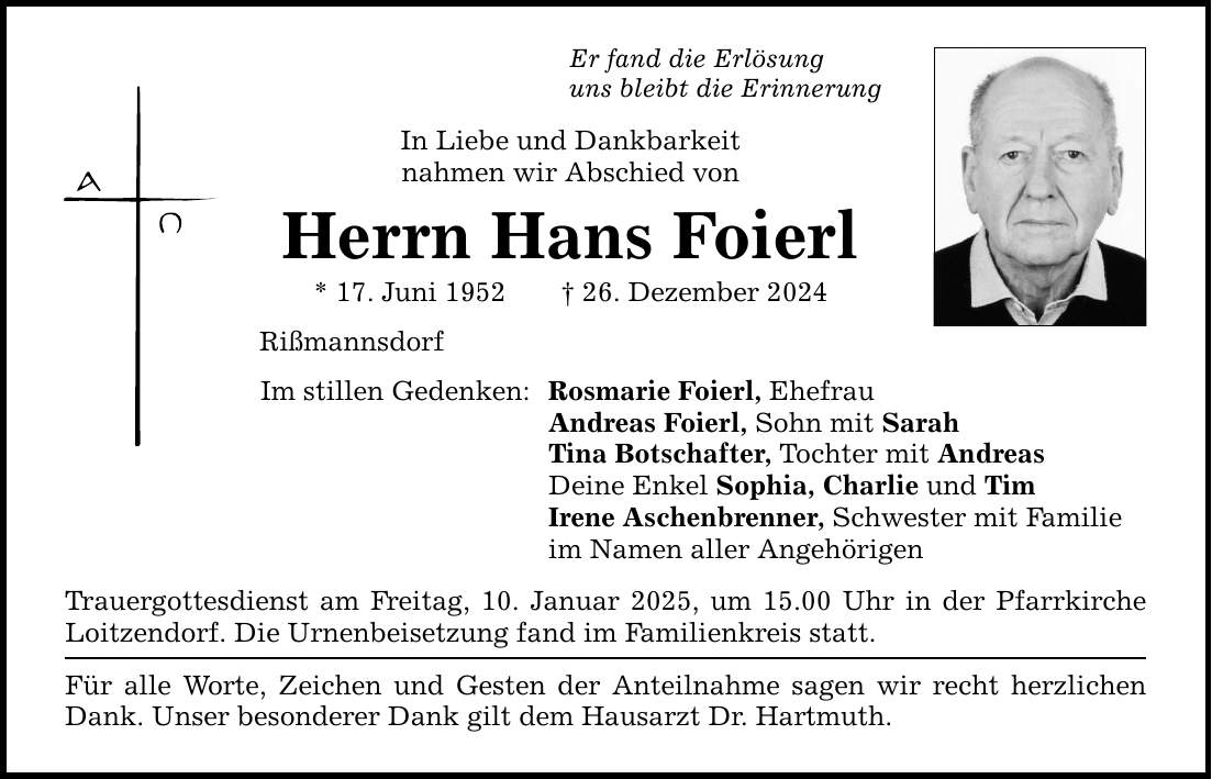 Er fand die Erlösung uns bleibt die Erinnerung In Liebe und Dankbarkeit nahmen wir Abschied von Herrn Hans Foierl * 17. Juni 1952 _ 26. Dezember 2024 Rißmannsdorf Im stillen Gedenken: Rosmarie Foierl, Ehefrau Andreas Foierl, Sohn mit Sarah Tina Botschafter, Tochter mit Andreas Deine Enkel Sophia, Charlie und Tim Irene Aschenbrenner, Schwester mit Familie im Namen aller Angehörigen Trauergottesdienst am Freitag, 10. Januar 2025, um 15.00 Uhr in der Pfarrkirche Loitzendorf. Die Urnenbeisetzung fand im Familienkreis statt. Für alle Worte, Zeichen und Gesten der Anteilnahme sagen wir recht herzlichen Dank. Unser besonderer Dank gilt dem Hausarzt Dr. Hartmuth.