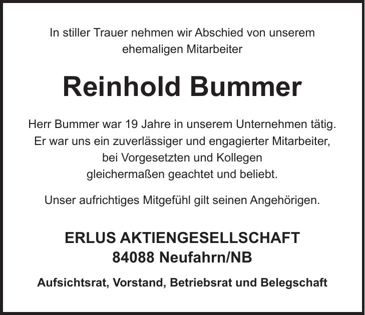 In stiller Trauer nehmen wir Abschied von unserem ehemaligen Mitarbeiter Reinhold Bummer Herr Bummer war 19 Jahre in unserem Unternehmen tätig. Er war uns ein zuverlässiger und engagierter Mitarbeiter, bei Vorgesetzten und Kollegen gleichermaßen geachtet und beliebt. Unser aufrichtiges Mitgefühl gilt seinen Angehörigen. ERLUS AKTIENGESELLSCHAFT 84088 Neufahrn/NB Aufsichtsrat, Vorstand, Betriebsrat und Belegschaft