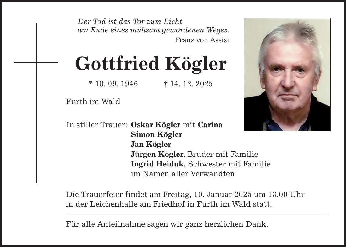 Der Tod ist das Tor zum Licht am Ende eines mühsam gewordenen Weges. Franz von Assisi Gottfried Kögler * 10. 09. 1946 _ 14. 12. 2025 Furth im Wald In stiller Trauer: Oskar Kögler mit Carina Simon Kögler Jan Kögler Jürgen Kögler, Bruder mit Familie Ingrid Heiduk, Schwester mit Familie im Namen aller Verwandten Die Trauerfeier findet am Freitag, 10. Januar 2025 um 13.00 Uhr in der Leichenhalle am Friedhof in Furth im Wald statt. Für alle Anteilnahme sagen wir ganz herzlichen Dank.