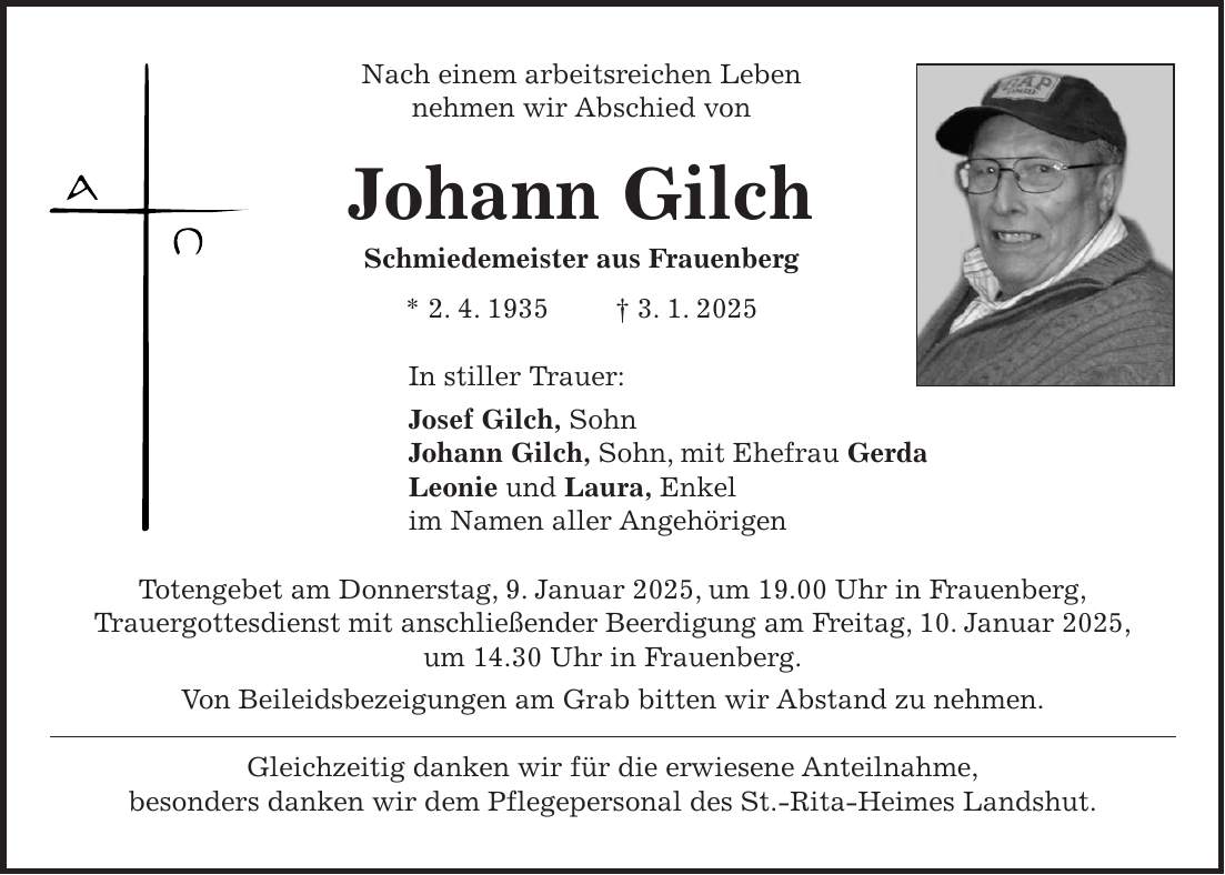 Nach einem arbeitsreichen Leben nehmen wir Abschied von Johann Gilch Schmiedemeister aus Frauenberg * 2. 4. 1935 + 3. 1. 2025 In stiller Trauer: Josef Gilch, Sohn Johann Gilch, Sohn, mit Ehefrau Gerda Leonie und Laura, Enkel im Namen aller Angehörigen Totengebet am Donnerstag, 9. Januar 2025, um 19.00 Uhr in Frauenberg, Trauergottesdienst mit anschließender Beerdigung am Freitag, 10. Januar 2025, um 14.30 Uhr in Frauenberg. Von Beileidsbezeigungen am Grab bitten wir Abstand zu nehmen. Gleichzeitig danken wir für die erwiesene Anteilnahme, besonders danken wir dem Pflegepersonal des St.-Rita-Heimes Landshut.