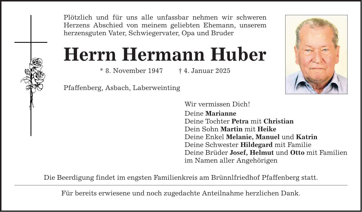 Plötzlich und für uns alle unfassbar nehmen wir schweren Herzens Abschied von meinem geliebten Ehemann, unserem herzensguten Vater, Schwiegervater, Opa und Bruder Herrn Hermann Huber * 8. November 1947 _ 4. Januar 2025 Pfaffenberg, Asbach, Laberweinting Die Beerdigung findet im engsten Familienkreis am Brünnlfriedhof Pfaffenberg statt. Für bereits erwiesene und noch zugedachte Anteilnahme herzlichen Dank. Wir vermissen Dich! Deine Marianne Deine Tochter Petra mit Christian Dein Sohn Martin mit Heike Deine Enkel Melanie, Manuel und Katrin Deine Schwester Hildegard mit Familie Deine Brüder Josef, Helmut und Otto mit Familien im Namen aller Angehörigen