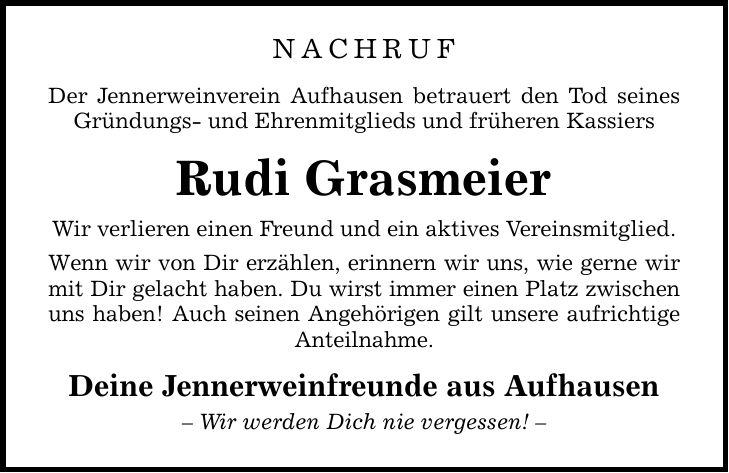 NACHRUFDer Jennerweinverein Aufhausen betrauert den Tod seines Gründungs- und Ehrenmitglieds und früheren KassiersRudi GrasmeierWir verlieren einen Freund und ein aktives Vereinsmitglied.Wenn wir von Dir erzählen, erinnern wir uns, wie gerne wir mit Dir gelacht haben. Du wirst immer einen Platz zwischen uns haben! Auch seinen Angehörigen gilt unsere aufrichtige Anteilnahme. Deine Jennerweinfreunde aus Aufhausen- Wir werden Dich nie vergessen! -