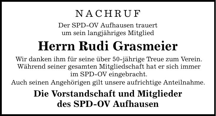 NACHRUF Der SPD-OV Aufhausen trauert um sein langjähriges Mitglied Herrn Rudi Grasmeier Wir danken ihm für seine über 50-jährige Treue zum Verein. Während seiner gesamten Mitgliedschaft hat er sich immer im SPD-OV eingebracht. Auch seinen Angehörigen gilt unsere aufrichtige Anteilnahme. Die Vorstandschaft und Mitglieder des SPD-OV Aufhausen