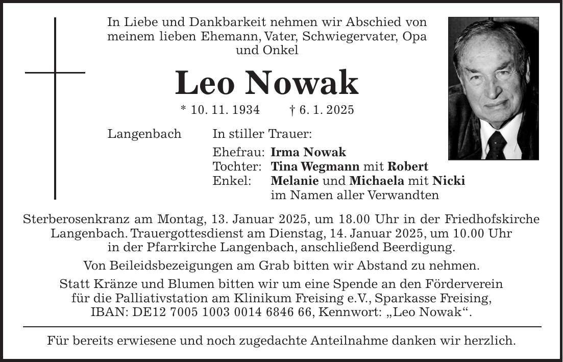 In Liebe und Dankbarkeit nehmen wir Abschied von meinem lieben Ehemann, Vater, Schwiegervater, Opa und Onkel Leo Nowak * 10. 11. 1934 + 6. 1. 2025 Langenbach In stiller Trauer: Ehefrau: Irma Nowak Tochter: Tina Wegmann mit Robert Enkel: Melanie und Michaela mit Nicki im Namen aller Verwandten Sterberosenkranz am Montag, 13. Januar 2025, um 18.00 Uhr in der Friedhofskirche Langenbach. Trauergottesdienst am Dienstag, 14. Januar 2025, um 10.00 Uhr in der Pfarrkirche Langenbach, anschließend Beerdigung. Von Beileidsbezeigungen am Grab bitten wir Abstand zu nehmen. Statt Kränze und Blumen bitten wir um eine Spende an den Förderverein für die Palliativstation am Klinikum Freising e.V., Sparkasse Freising, IBAN: DE***, Kennwort: 'Leo Nowak'. Für bereits erwiesene und noch zugedachte Anteilnahme danken wir herzlich.