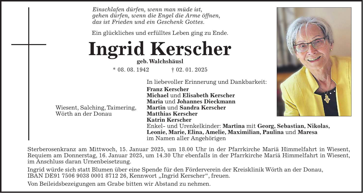 Einschlafen dürfen, wenn man müde ist, gehen dürfen, wenn die Engel die Arme öffnen, das ist Frieden und ein Geschenk Gottes. Ein glückliches und erfülltes Leben ging zu Ende. Ingrid Kerscher geb. Walchshäusl * 08. 08. 1942 + 02. 01. 2025 In liebevoller Erinnerung und Dankbarkeit: Franz Kerscher Michael und Elisabeth Kerscher Maria und Johannes Dieckmann Wiesent, Salching, Taimering, Martin und Sandra Kerscher Wörth an der Donau Matthias Kerscher Katrin Kerscher Enkel- und Urenkelkinder: Martina mit Georg, Sebastian, Nikolas, Leonie, Marie, Elina, Amelie, Maximilian, Paulina und Maresa im Namen aller Angehörigen Sterberosenkranz am Mittwoch, 15. Januar 2025, um 18.00 Uhr in der Pfarrkirche Mariä Himmelfahrt in Wiesent, Requiem am Donnerstag, 16. Januar 2025, um 14.30 Uhr ebenfalls in der Pfarrkirche Mariä Himmelfahrt in Wiesent, im Anschluss daran Urnenbeisetzung. Ingrid würde sich statt Blumen über eine Spende für den Förderverein der Kreisklinik Wörth an der Donau, IBAN DE***, Kennwort 'Ingrid Kerscher', freuen. Von Beileidsbezeigungen am Grabe bitten wir Abstand zu nehmen. 