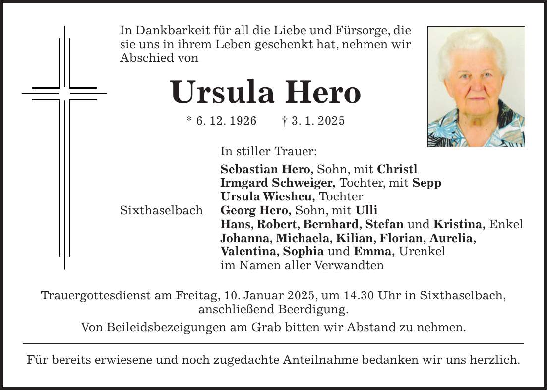 In Dankbarkeit für all die Liebe und Fürsorge, die sie uns in ihrem Leben geschenkt hat, nehmen wir Abschied von Ursula Hero * 6. 12. 1926 + 3. 1. 2025 In stiller Trauer: Sebastian Hero, Sohn, mit Christl Irmgard Schweiger, Tochter, mit Sepp Ursula Wiesheu, Tochter Sixthaselbach Georg Hero, Sohn, mit Ulli Hans, Robert, Bernhard, Stefan und Kristina, Enkel Johanna, Michaela, Kilian, Florian, Aurelia, Valentina, Sophia und Emma, Urenkel im Namen aller Verwandten Trauergottesdienst am Freitag, 10. Januar 2025, um 14.30 Uhr in Sixthaselbach, anschließend Beerdigung. Von Beileidsbezeigungen am Grab bitten wir Abstand zu nehmen. Für bereits erwiesene und noch zugedachte Anteilnahme bedanken wir uns herzlich.