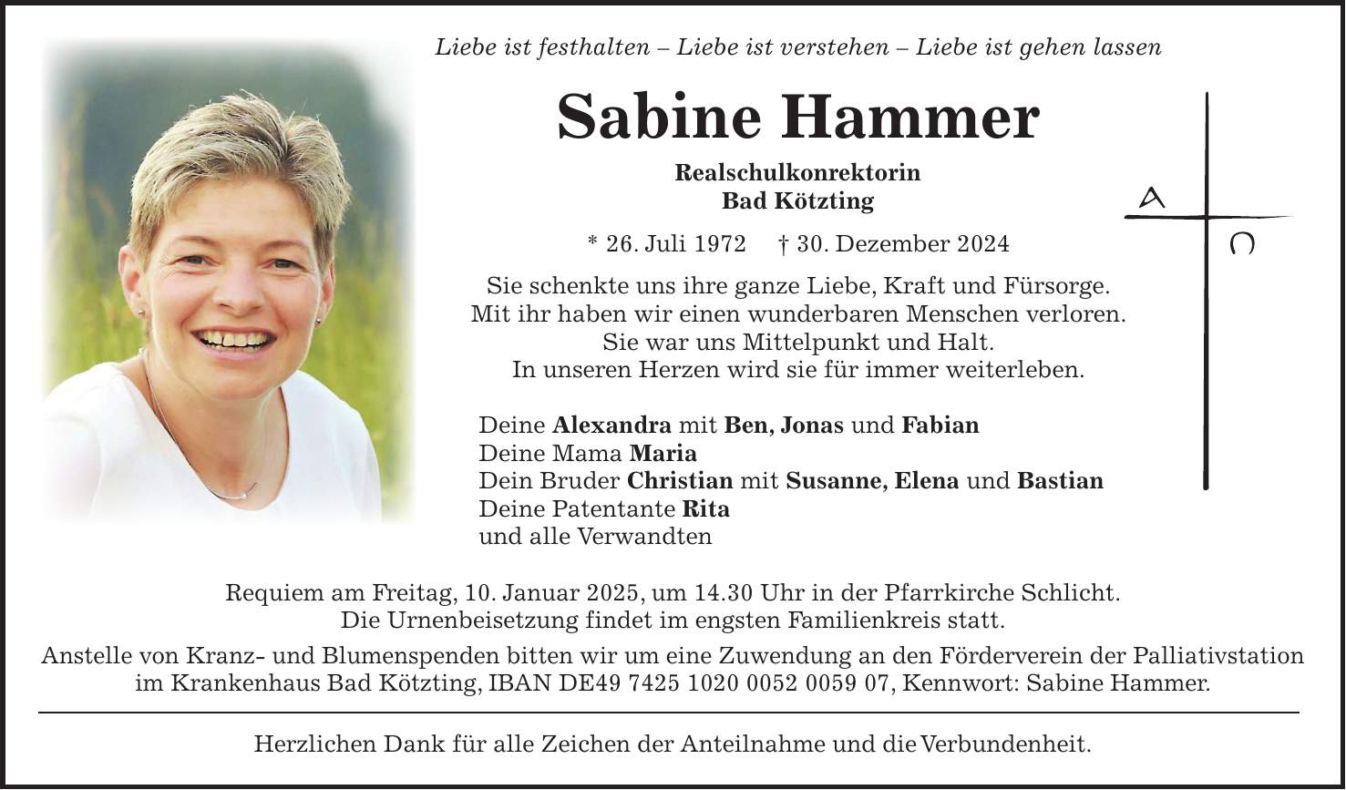 Liebe ist festhalten - Liebe ist verstehen - Liebe ist gehen lassen Sabine Hammer Realschulkonrektorin Bad Kötzting * 26. Juli 1972 + 30. Dezember 2024 Sie schenkte uns ihre ganze Liebe, Kraft und Fürsorge. Mit ihr haben wir einen wunderbaren Menschen verloren. Sie war uns Mittelpunkt und Halt. In unseren Herzen wird sie für immer weiterleben. Deine Alexandra mit Ben, Jonas und Fabian Deine Mama Maria Dein Bruder Christian mit Susanne, Elena und Bastian Deine Patentante Rita und alle Verwandten Requiem am Freitag, 10. Januar 2025, um 14.30 Uhr in der Pfarrkirche Schlicht. Die Urnenbeisetzung findet im engsten Familienkreis statt. Anstelle von Kranz- und Blumenspenden bitten wir um eine Zuwendung an den Förderverein der Palliativstation im Krankenhaus Bad Kötzting, IBAN DE***, Kennwort: Sabine Hammer. Herzlichen Dank für alle Zeichen der Anteilnahme und die Verbundenheit.