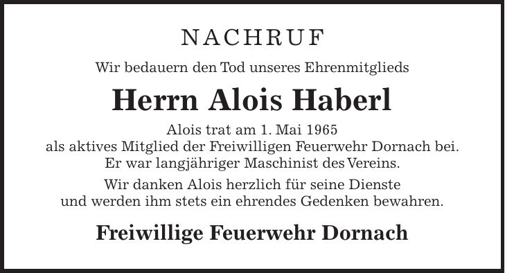 NACHRUF Wir bedauern den Tod unseres Ehrenmitglieds Herrn Alois Haberl Alois trat am 1. Mai 1965 als aktives Mitglied der Freiwilligen Feuerwehr Dornach bei. Er war langjähriger Maschinist des Vereins. Wir danken Alois herzlich für seine Dienste und werden ihm stets ein ehrendes Gedenken bewahren. Freiwillige Feuerwehr Dornach