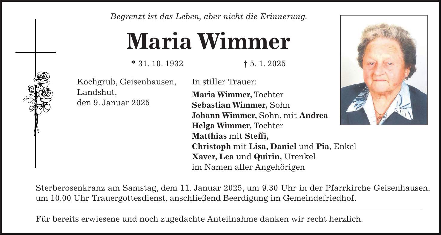 Begrenzt ist das Leben, aber nicht die Erinnerung. Maria Wimmer * 31. 10. 1932 + 5. 1. 2025 Kochgrub, Geisenhausen, In stiller Trauer: Landshut, Maria Wimmer, Tochter den 9. Januar 2025 Sebastian Wimmer, Sohn Johann Wimmer, Sohn, mit Andrea Helga Wimmer, Tochter Matthias mit Steffi, Christoph mit Lisa, Daniel und Pia, Enkel Xaver, Lea und Quirin, Urenkel im Namen aller Angehörigen Sterberosenkranz am Samstag, dem 11. Januar 2025, um 9.30 Uhr in der Pfarrkirche Geisenhausen, um 10.00 Uhr Trauergottesdienst, anschließend Beerdigung im Gemeindefriedhof. Für bereits erwiesene und noch zugedachte Anteilnahme danken wir recht herzlich.