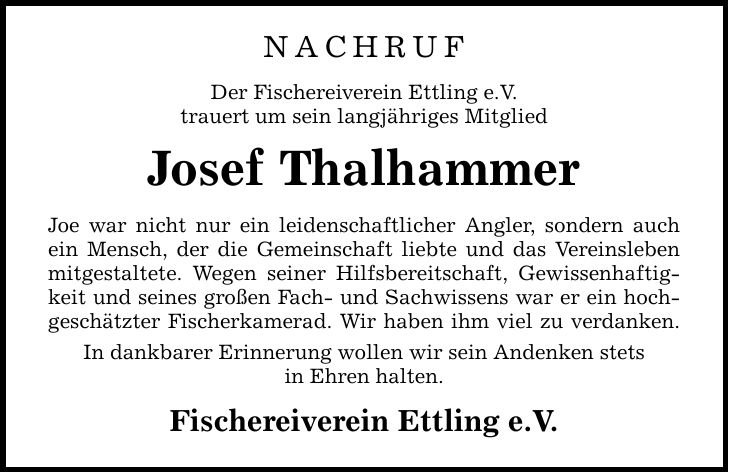 NACHRUF Der Fischereiverein Ettling e.V. trauert um sein langjähriges Mitglied Josef Thalhammer Joe war nicht nur ein leidenschaftlicher Angler, sondern auch ein Mensch, der die Gemeinschaft liebte und das Vereinsleben mitgestaltete. Wegen seiner Hilfsbereitschaft, Gewissenhaftigkeit und seines großen Fach- und Sachwissens war er ein hochgeschätzter Fischerkamerad. Wir haben ihm viel zu verdanken. In dankbarer Erinnerung wollen wir sein Andenken stets ­in Ehren halten. Fischereiverein Ettling e.V.