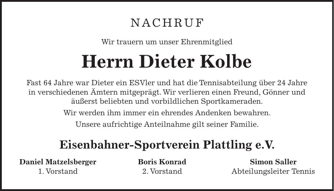 NACHRUF Wir trauern um unser Ehrenmitglied Herrn Dieter Kolbe Fast 64 Jahre war Dieter ein ESVler und hat die Tennisabteilung über 24 Jahre in verschiedenen Ämtern mitgeprägt. Wir verlieren einen Freund, Gönner und äußerst beliebten und vorbildlichen Sportkameraden. Wir werden ihm immer ein ehrendes Andenken bewahren. Unsere aufrichtige Anteilnahme gilt seiner Familie. Eisenbahner-Sportverein Plattling e.V. Daniel Matzelsberger Boris Konrad Simon Saller 1. Vorstand 2. Vorstand Abteilungsleiter Tennis